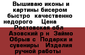 Вышиваю иконы и картины бисером, быстро, качественно, недорого. › Цена ­ 5 000 - Ростовская обл., Азовский р-н, Займо-Обрыв с. Подарки и сувениры » Изделия ручной работы   